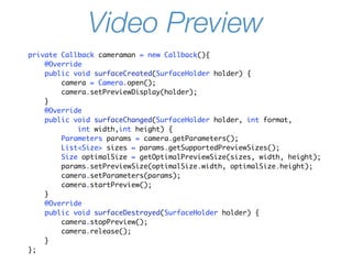 Video Preview
private Callback cameraman = new Callback(){
    @Override
    public void surfaceCreated(SurfaceHolder holder) {
        camera = Camera.open();
        camera.setPreviewDisplay(holder);
    }
    @Override
    public void surfaceChanged(SurfaceHolder holder, int format,
            int width,int height) {
        Parameters params = camera.getParameters();
        List<Size> sizes = params.getSupportedPreviewSizes();
        Size optimalSize = getOptimalPreviewSize(sizes, width, height);
        params.setPreviewSize(optimalSize.width, optimalSize.height);
        camera.setParameters(params);
        camera.startPreview();
    }
    @Override
    public void surfaceDestroyed(SurfaceHolder holder) {
        camera.stopPreview();
        camera.release();
    }
};
 