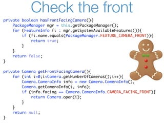 Check the front
private boolean hasFrontFacingCamera(){
    PackageManager mgr = this.getPackageManager();
    for (FeatureInfo fi : mgr.getSystemAvailableFeatures()){
        if (fi.name.equals(PackageManager.FEATURE_CAMERA_FRONT)){
            return true;
        }
    }
    return false;
}

private Camera getFrontFacingCamera(){
    for (int i=0;i<Camera.getNumberOfCameras();i++){
        Camera.CameraInfo info = new Camera.CameraInfo();
        Camera.getCameraInfo(i, info);
        if (info.facing == Camera.CameraInfo.CAMERA_FACING_FRONT){
            return Camera.open(i);
        }
    }
    return null;
}
 