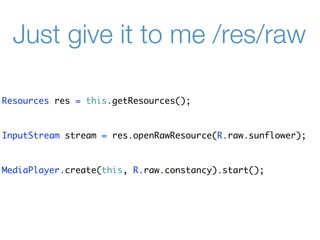Just give it to me /res/raw

Resources res = this.getResources();


InputStream stream = res.openRawResource(R.raw.sunflower);


MediaPlayer.create(this, R.raw.constancy).start();
 