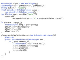 MediaPlayer player = new MediaPlayer();
AssetManager mgr = getResources().getAssets();
String audioDir = "audio";
final LinkedList<FileDescriptor> queue =
    new LinkedList<FileDescriptor>();
for (String song : mgr.list("audio")){
    queue.add(
            mgr.openFd(audioDir + "/" + song).getFileDescriptor());
}
if (!queue.isEmpty()){
    FileDescriptor song = queue.poll();
    player.setDataSource(song);
    player.prepare();
    player.start();
}
player.setOnCompletionListener(new OnCompletionListener(){
    @Override
    public void onCompletion(MediaPlayer mp) {
        if (!queue.isEmpty()){
            FileDescriptor song = queue.poll();
            player.setDataSource(song);
            player.prepare();
            player.start();
        }
    }
});
 