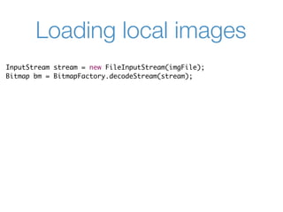 Loading local images
InputStream stream = new FileInputStream(imgFile);
Bitmap bm = BitmapFactory.decodeStream(stream);
 