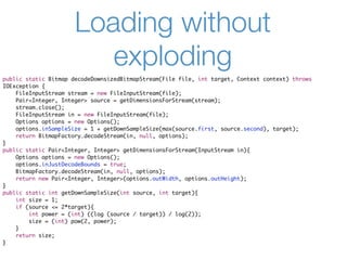 Loading without
                         exploding
public static Bitmap decodeDownsizedBitmapStream(File file, int target, Context context) throws
IOException {
    FileInputStream stream = new FileInputStream(file);
    Pair<Integer, Integer> source = getDimensionsForStream(stream);
    stream.close();
    FileInputStream in = new FileInputStream(file);
    Options options = new Options();
    options.inSampleSize = 1 + getDownSampleSize(max(source.first, source.second), target);
    return BitmapFactory.decodeStream(in, null, options);
}
public static Pair<Integer, Integer> getDimensionsForStream(InputStream in){
    Options options = new Options();
    options.inJustDecodeBounds = true;
    BitmapFactory.decodeStream(in, null, options);
    return new Pair<Integer, Integer>(options.outWidth, options.outHeight);
}
public static int getDownSampleSize(int source, int target){
    int size = 1;
    if (source <= 2*target){
        int power = (int) ((log (source / target)) / log(2));
        size = (int) pow(2, power);
    }
    return size;
}
 