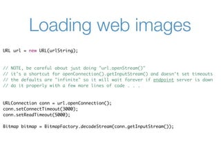 Loading web images
URL url = new URL(urlString);



//   NOTE, be careful about just doing "url.openStream()"
//   it's a shortcut for openConnection().getInputStream() and doesn't set timeouts
//   the defaults are "infinite" so it will wait forever if endpoint server is down
//   do it properly with a few more lines of code . . .



URLConnection conn = url.openConnection();
conn.setConnectTimeout(3000);
conn.setReadTimeout(5000);

Bitmap bitmap = BitmapFactory.decodeStream(conn.getInputStream());
 