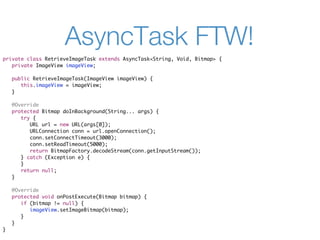 AsyncTask FTW!
private class RetrieveImageTask extends AsyncTask<String, Void, Bitmap> {
   private ImageView imageView;

    public RetrieveImageTask(ImageView imageView) {
       this.imageView = imageView;
    }

    @Override
    protected Bitmap doInBackground(String... args) {
       try {
          URL url = new URL(args[0]);
          URLConnection conn = url.openConnection();
          conn.setConnectTimeout(3000);
          conn.setReadTimeout(5000);
          return BitmapFactory.decodeStream(conn.getInputStream());
       } catch (Exception e) {
       }
       return null;
    }

    @Override
    protected void onPostExecute(Bitmap bitmap) {
       if (bitmap != null) {
          imageView.setImageBitmap(bitmap);
       }
    }
}
 