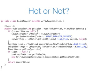 Hot or Not?
private class DealsAdapter extends ArrayAdapter<Item> {

    @Override
    public View getView(int position, View convertView, ViewGroup parent) {
       if (convertView == null) {
          LayoutInflater inflater = (LayoutInflater)
              getSystemService(Context.LAYOUT_INFLATER_SERVICE);
          convertView = inflater.inflate(R.layout.list_item, parent, false);
       }
       TextView text = (TextView) convertView.findViewById(R.id.deal_title);
       ImageView image = (ImageView) convertView.findViewById(R.id.deal_img);
       Item item = getItem(position);
       if (item != null) {
          text.setText(item.getTitle());
          new RetrieveImageTask(image).execute(item.getSmallPicUrl());
       }
       return convertView;
    }
}
 