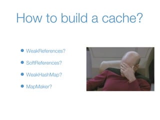 How to build a cache?

• WeakReferences?
• SoftReferences?
• WeakHashMap?
• MapMaker?
 