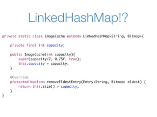 LinkedHashMap!?
private static class ImageCache extends LinkedHashMap<String, Bitmap>{

    private final int capacity;

    public ImageCache(int capacity){
        super(capacity/2, 0.75f, true);
        this.capacity = capacity;
    }

    @Override
    protected boolean removeEldestEntry(Entry<String, Bitmap> eldest) {
        return this.size() > capacity;
    }
}
 