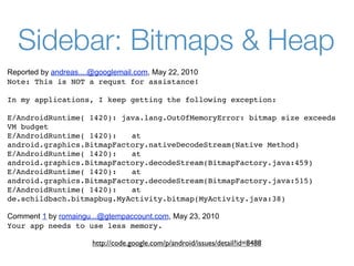 Sidebar: Bitmaps & Heap
Reported by andreas....@googlemail.com, May 22, 2010
Note: This is NOT a requst for assistance!

In my applications, I keep getting the following exception:

E/AndroidRuntime( 1420): java.lang.OutOfMemoryError: bitmap size exceeds
VM budget
E/AndroidRuntime( 1420): 
 at
android.graphics.BitmapFactory.nativeDecodeStream(Native Method)
E/AndroidRuntime( 1420): 
 at
android.graphics.BitmapFactory.decodeStream(BitmapFactory.java:459)
E/AndroidRuntime( 1420): 
 at
android.graphics.BitmapFactory.decodeStream(BitmapFactory.java:515)
E/AndroidRuntime( 1420): 
 at
de.schildbach.bitmapbug.MyActivity.bitmap(MyActivity.java:38)

Comment 1 by romaingu...@gtempaccount.com, May 23, 2010
Your app needs to use less memory.

                       http://code.google.com/p/android/issues/detail?id=8488
 