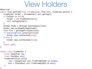 @Override
                       View Holders
public View getView(final int position, View cell, ViewGroup parent) {
	 ViewHolder holder = (ViewHolder) cell.getTag();
	 if (holder == null){
	 	 holder = new ViewHolder(cell);
	 	 cell.setTag(holder);
	 }
	 Bitmap thumb = (Bitmap) getItem(position);
   holder.img.setImageBitmap(thumb);
	 File file = getImageFile(position);
	 if (selectedFiles.contains(file)){
	 	 holder.cbox.setChecked(true);
	 } else {
	 	 holder.cbox.setChecked(false);
	 }
	 return cell;
}

static class ViewHolder {
    final ImageView img;
    final CheckBox cbox;
    ViewHolder(View cell){
        img = (ImageView) cell.findViewById(R.id.thumb);
    	 cbox = (CheckBox) cell.findViewById(R.id.cbox);
    }
}
 
