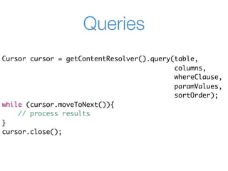 Queries
Cursor cursor = getContentResolver().query(table,
                                           columns,
                                           whereClause,
                                           paramValues,
                                           sortOrder);
while (cursor.moveToNext()){
    // process results
}
cursor.close();
 