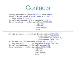 Contacts
String[] projection = {Phone.CONTACT_ID, Phone.NUMBER};
String selection = Data.IN_VISIBLE_GROUP + "=1 AND " +
    Phone.NUMBER + " LIKE ?";
String[] selectionArgs = {"%" + phoneSubStr + "%"};
Cursor phoneCursor = resolver.query(Phone.CONTENT_URI,
                                 projection,
                                 selection,
                                 selectionArgs,
                                 null);


String[] projection = new String[] {StructuredName.GIVEN_NAME,
                                    StructuredName.FAMILY_NAME,
                                    StructuredName.RAW_CONTACT_ID,
                                    StructuredName.CONTACT_ID};
String selection = StructuredName.CONTACT_ID+ " = ? AND " +
    Data.MIMETYPE + " = '" + StructuredName.CONTENT_ITEM_TYPE +"'";
String[] selectionArgs = new String[] {contact.id};
Cursor nameCursor = resolver.query(Data.CONTENT_URI,
                                projection,
                                selection,
                                selectionArgs,
                                null);
 