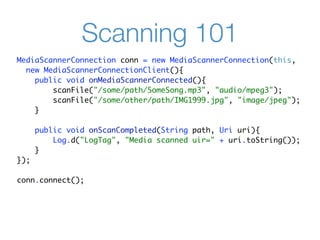 Scanning 101
MediaScannerConnection conn = new MediaScannerConnection(this,
  new MediaScannerConnectionClient(){
    public void onMediaScannerConnected(){
        scanFile("/some/path/SomeSong.mp3", "audio/mpeg3");
        scanFile("/some/other/path/IMG1999.jpg", "image/jpeg");
    }

      public void onScanCompleted(String path, Uri uri){
          Log.d("LogTag", "Media scanned uir=" + uri.toString());
      }
});

conn.connect();
 