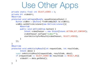 Use Other Apps
private static final int SELECT_VIDEO = 1;
private Uri videoUri;
@Override
protected void onCreate(Bundle savedInstanceState) {
    Button vidBtn = (Button) findViewById(R.id.vidBtn);
    vidBtn.setOnClickListener(new OnClickListener(){
        @Override
        public void onClick(View button) {
            Intent videoChooser = new Intent(Intent.ACTION_GET_CONTENT);
            videoChooser.setType("video/*");
            startActivityForResult(videoChooser, SELECT_VIDEO);
        }
    });
}
@Override
protected void onActivityResult(int requestCode, int resultCode,
        Intent data) {
    super.onActivityResult(requestCode, resultCode, data);
    if (requestCode == SELECT_VIDEO && resultCode == RESULT_OK){
        videoUri = data.getData();
    }
}
 