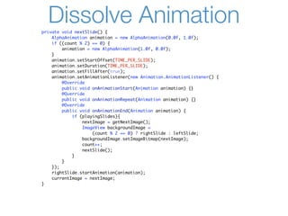 Dissolve Animation
private void nextSlide() {
    AlphaAnimation animation = new AlphaAnimation(0.0f, 1.0f);
    if ((count % 2) == 0) {
        animation = new AlphaAnimation(1.0f, 0.0f);
    }
    animation.setStartOffset(TIME_PER_SLIDE);
    animation.setDuration(TIME_PER_SLIDE);
    animation.setFillAfter(true);
    animation.setAnimationListener(new Animation.AnimationListener() {
        @Override
        public void onAnimationStart(Animation animation) {}
        @Override
        public void onAnimationRepeat(Animation animation) {}
        @Override
        public void onAnimationEnd(Animation animation) {
            if (playingSlides){
                nextImage = getNextImage();
                ImageView backgroundImage =
                    (count % 2 == 0) ? rightSlide : leftSlide;
                backgroundImage.setImageBitmap(nextImage);
                count++;
                nextSlide();
            }
        }
    });
    rightSlide.startAnimation(animation);
    currentImage = nextImage;
}
 