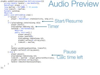 playBtn.setOnClickListener(new OnClickListener(){
    private Handler handler = new Handler();
    MediaPlayer player = null;
    long maxTime = 15L*1000; // 15 seconds
    long timeLeft = maxTime;
                                                      Audio Preview
    Runnable autoStop;
    @Override
    public void onClick(View view) {
        if (player == null){
            player = MediaPlayer.create(activity, song.uri);
        }
        if (!playingSongs.contains(song.id)){           Start/Resume
            player.start();
            playingSongs.add(song.id);
            autoStop = new Runnable(){
                                                     Timer
                 @Override
                 public void run() {
                     player.pause();
                     player.seekTo(0);
                     playingSongs.remove(song.id);
                     playBtn.setText(R.string.play);
                     timeLeft = maxTime;
                }
            };
            handler.postDelayed(autoStop, timeLeft);
            playBtn.setText(R.string.pause);
        } else {
            player.pause();
                                                                   Pause
            playingSongs.remove(song.id);
            timeLeft = maxTime - player.getCurrentPosition();
            playBtn.setText(R.string.play);
                                                                Calc time left
            handler.removeCallbacks(autoStop);
        }
    }
});
 