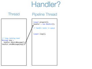 Handler?
      Thread                 Pipeline Thread
                             Looper.prepare();
                             handler = new Handler();

                             // handle tasks in queue



                             Looper.loop();

// long running task
Message msg =
  handler.obtainMessage();
handler.sendMessage(msg);
 