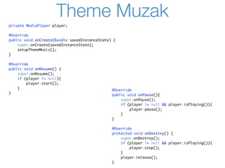 Theme Muzak
private MediaPlayer player;

@Override
public void onCreate(Bundle savedInstanceState) {
    super.onCreate(savedInstanceState);
    setupThemeMusic();
}

@Override
public void onResume() {
    super.onResume();
    if (player != null){
        player.start();
    }
                                               @Override
}
                                               public void onPause(){
                                                   super.onPause();
                                                   if (player != null && player.isPlaying()){
                                                       player.pause();
                                                   }
                                               }

                                               @Override
                                               protected void onDestroy() {
                                                   super.onDestroy();
                                                   if (player != null && player.isPlaying()){
                                                       player.stop();
                                                   }
                                                   player.release();
                                               }
 