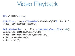 Video Playback
Uri videoUri = ...;

VideoView video = (VideoView) findViewById(R.id.video);
video.setVideoURI(videoUri);

MediaController controller = new MediaController(this);
controller.setMediaPlayer(video);
video.setMediaController(controller);
video.requestFocus();
video.start();
 