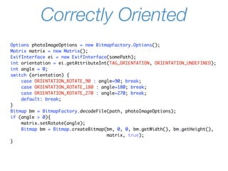 Correctly Oriented
Options photoImageOptions = new BitmapFactory.Options();
Matrix matrix = new Matrix();
ExifInterface ei = new ExifInterface(somePath);
int orientation = ei.getAttributeInt(TAG_ORIENTATION, ORIENTATION_UNDEFINED);
int angle = 0;
switch (orientation) {
    case ORIENTATION_ROTATE_90 : angle=90; break;
    case ORIENTATION_ROTATE_180 : angle=180; break;
    case ORIENTATION_ROTATE_270 : angle=270; break;
    default: break;
}
Bitmap bm = BitmapFactory.decodeFile(path, photoImageOptions);
if (angle > 0){
    matrix.setRotate(angle);
    Bitmap bm = Bitmap.createBitmap(bm, 0, 0, bm.getWidth(), bm.getHeight(),
                                    matrix, true);
}
 