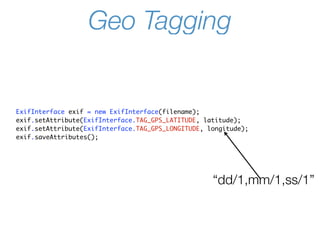 Geo Tagging


ExifInterface exif = new ExifInterface(filename);
exif.setAttribute(ExifInterface.TAG_GPS_LATITUDE, latitude);
exif.setAttribute(ExifInterface.TAG_GPS_LONGITUDE, longitude);
exif.saveAttributes();




                                                    “dd/1,mm/1,ss/1”
 