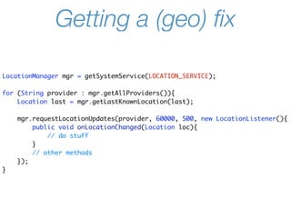 Getting a (geo) ﬁx

LocationManager mgr = getSystemService(LOCATION_SERVICE);

for (String provider : mgr.getAllProviders()){
    Location last = mgr.getLastKnownLocation(last);

    mgr.requestLocationUpdates(provider, 60000, 500, new LocationListener(){
        public void onLocationChanged(Location loc){
            // do stuff
        }
        // other methods
    });
}
 