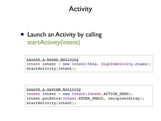 Activity


• Launch an Activity by calling
  startActivity(intent)

  Launch a known Activity
  Intent intent = new Intent(this, SignInActivity.class);
  startActivity(intent);




  Launch a system Activity
  Intent intent = new Intent(Intent.ACTION_SEND);
  intent.putExtra(Intent.EXTRA_EMAIL, recipientArray);
  startActivity(intent);
 