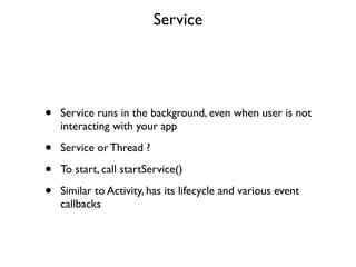 Service




•   Service runs in the background, even when user is not
    interacting with your app

•   Service or Thread ?

•   To start, call startService()

•   Similar to Activity, has its lifecycle and various event
    callbacks
 