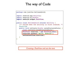 The way of Code

package com.just2us.helloandroid;

import android.app.Activity;
import android.os.Bundle;
import android.widget.TextView;

public class HelloAndroid extends Activity {
   /** Called when the activity is first created. */
   @Override
   public void onCreate(Bundle savedInstanceState) {
       super.onCreate(savedInstanceState);
       TextView textview = new TextView(this);
       textview.setText("Hello, Android");
       setContentView(textview);
   }
}




           Creating a TextView and set the text
 
