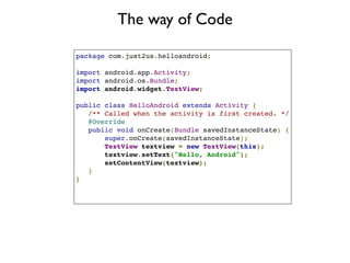 The way of Code

package com.just2us.helloandroid;

import android.app.Activity;
import android.os.Bundle;
import android.widget.TextView;

public class HelloAndroid extends Activity {
   /** Called when the activity is first created. */
   @Override
   public void onCreate(Bundle savedInstanceState) {
       super.onCreate(savedInstanceState);
       TextView textview = new TextView(this);
       textview.setText("Hello, Android");
       setContentView(textview);
   }
}
 