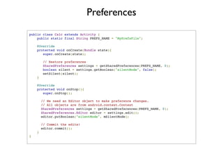 Preferences
public class Calc extends Activity {
    public static final String PREFS_NAME = "MyPrefsFile";

    @Override
    protected void onCreate(Bundle state){
       super.onCreate(state);

             // Restore preferences
             SharedPreferences settings = getSharedPreferences(PREFS_NAME, 0);
             boolean silent = settings.getBoolean("silentMode", false);
             setSilent(silent);
        }

    @Override
    protected void onStop(){
       super.onStop();

            // We need an Editor object to make preference changes.
            // All objects are from android.context.Context
            SharedPreferences settings = getSharedPreferences(PREFS_NAME, 0);
            SharedPreferences.Editor editor = settings.edit();
            editor.putBoolean("silentMode", mSilentMode);

      // Commit the edits!
      editor.commit();
    }
}
 