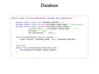 Database

public class DictionaryOpenHelper extends SQLiteOpenHelper {

        private   static final int DATABASE_VERSION = 2;
        private   static final String DICTIONARY_TABLE_NAME = "dictionary";
        private   static final String DICTIONARY_TABLE_CREATE =
                      "CREATE TABLE " + DICTIONARY_TABLE_NAME + " (" +
                      KEY_WORD + " TEXT, " +
                      KEY_DEFINITION + " TEXT);";

    DictionaryOpenHelper(Context context) {
        super(context, DATABASE_NAME, null, DATABASE_VERSION);
    }

        @Override
        public void onCreate(SQLiteDatabase db) {
            db.execSQL(DICTIONARY_TABLE_CREATE);
        }
}
 