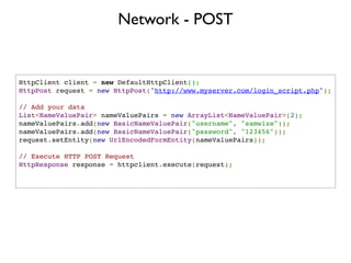 Network - POST


HttpClient client = new DefaultHttpClient();
HttpPost request = new HttpPost("http://www.myserver.com/login_script.php");

// Add your data
List<NameValuePair> nameValuePairs = new ArrayList<NameValuePair>(2);
nameValuePairs.add(new BasicNameValuePair("username", "samwize"));
nameValuePairs.add(new BasicNameValuePair("password", "123456"));
request.setEntity(new UrlEncodedFormEntity(nameValuePairs));

// Execute HTTP POST Request
HttpResponse response = httpclient.execute(request);
       
 