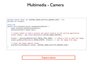 Multimedia - Camera


private static final int CAPTURE_IMAGE_ACTIVITY_REQUEST_CODE = 100;
private Uri fileUri;

@Override
public void onCreate(Bundle savedInstanceState) {
    super.onCreate(savedInstanceState);
    setContentView(R.layout.main);

    // create Intent to take a picture and return control to the calling application
    Intent intent = new Intent(MediaStore.ACTION_IMAGE_CAPTURE);

    fileUri = getOutputMediaFileUri(MEDIA_TYPE_IMAGE); // create a file to save the image
    intent.putExtra(MediaStore.EXTRA_OUTPUT, fileUri); // set the image file name

    // start the image capture Intent
    startActivityForResult(intent, CAPTURE_IMAGE_ACTIVITY_REQUEST_CODE);
}




                                       Capture photo
 