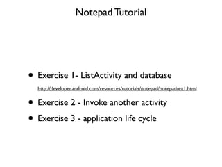 Notepad Tutorial




• Exercise 1- ListActivity and database
  http://developer.android.com/resources/tutorials/notepad/notepad-ex1.html


• Exercise 2 - Invoke another activity
• Exercise 3 - application life cycle
 