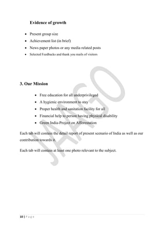 Evidence of growth

     Present group size
     Achievement list (in brief)
     News paper photos or any media related posts
       Selected Feedbacks and thank you mails of visitors




3. Our Mission

                Free education for all underprivileged
                A hygienic environment to stay
                Proper health and sanitation facility for all
                Financial help to person having physical disability
                Green India-Project on Afforestation

Each tab will contain the detail report of present scenario of India as well as our
contribution towards it.

Each tab will contain at least one photo relevant to the subject.




10 | P a g e
 