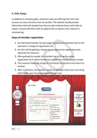 6. Join Jaago

In addition to monetary gifts, volunteers who are offering their time and
services are also critical to most non profits. The website should provide
information that tells people how they can get involved, how it will make an
impact, and provide them with an opportunity to express their interest in
volunteering.

Steps of member registration

    1. An interested member can join jaago by paying the donation fees to the
        volunteer in charge of registration cell
    2. He /she will be getting a money receipt against the registration duly
        signed by the treasurer
    3. After getting the receipt, the member has to fill up the online
        registration form where he/she has to enter his money receipt number
    4. The treasurer holds the charge of verification of the form and mark it as
        verified
    5. After verification, the member would me getting a thank you mail along
        with his/her user Id and password through mail




13 | P a g e
 