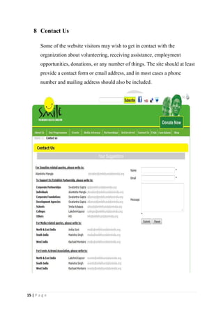 8 Contact Us

        Some of the website visitors may wish to get in contact with the
        organization about volunteering, receiving assistance, employment
        opportunities, donations, or any number of things. The site should at least
        provide a contact form or email address, and in most cases a phone
        number and mailing address should also be included.




15 | P a g e
 