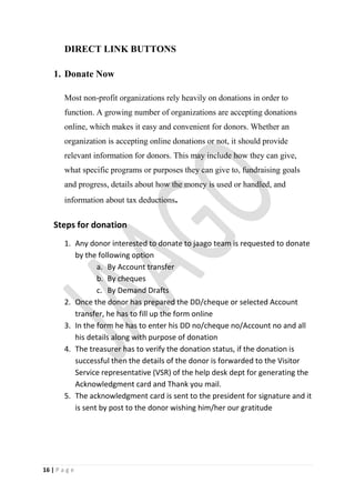 DIRECT LINK BUTTONS

    1. Donate Now

        Most non-profit organizations rely heavily on donations in order to
        function. A growing number of organizations are accepting donations
        online, which makes it easy and convenient for donors. Whether an
        organization is accepting online donations or not, it should provide
        relevant information for donors. This may include how they can give,
        what specific programs or purposes they can give to, fundraising goals
        and progress, details about how the money is used or handled, and
        information about tax deductions.


    Steps for donation
        1. Any donor interested to donate to jaago team is requested to donate
           by the following option
                  a. By Account transfer
                  b. By cheques
                  c. By Demand Drafts
        2. Once the donor has prepared the DD/cheque or selected Account
           transfer, he has to fill up the form online
        3. In the form he has to enter his DD no/cheque no/Account no and all
           his details along with purpose of donation
        4. The treasurer has to verify the donation status, if the donation is
           successful then the details of the donor is forwarded to the Visitor
           Service representative (VSR) of the help desk dept for generating the
           Acknowledgment card and Thank you mail.
        5. The acknowledgment card is sent to the president for signature and it
           is sent by post to the donor wishing him/her our gratitude




16 | P a g e
 