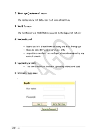 2. Start up Quote-read more

        The start up quote will define our work in an elegant way

    3. Wall Banner

        The wall banner is a photo that is placed on the homepage of website

    4. Notice Board

                Notice board is a box shown on every one mails front page
                It can be edited by web programmer only
                Jaago team members can easily get information regarding any
                 event from this.

    5. Upcoming events
                This link will contain the list of upcoming events with date

    6. Member’s login page




18 | P a g e
 