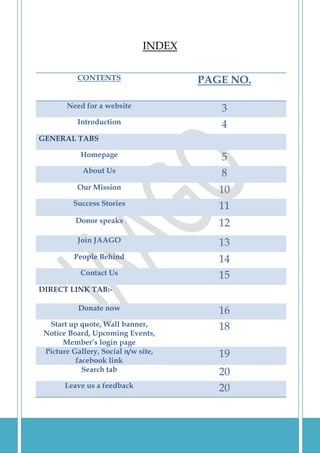 INDEX

            CONTENTS                   PAGE NO.

         Need for a website               3
            Introduction                  4
GENERAL TABS

             Homepage                     5
             About Us                     8
            Our Mission                   10
           Success Stories                11
           Donor speaks                   12
            Join JAAGO                    13
           People Behind                  14
             Contact Us                   15
DIRECT LINK TAB:-

            Donate now                    16
  Start up quote, Wall banner,            18
 Notice Board, Upcoming Events,
      Member’s login page
 Picture Gallery, Social n/w site,        19
          facebook link
            Search tab                    20
         Leave us a feedback              20


2|Page
 
