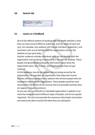 10.        Search tab




    11.        Leave us a feedback

        One of the difficult aspects of working with non-profit websites is that
        they can have several different audiences, and the needs of each will
        vary. For example, one audience will include members, supporters, and
        volunteers who are all familiar with the organization and use the
        website to stay up-to-date.
        Another audience includes individuals who are not familiar with the
        organization and are being introduced to it through the website. These
        people will generally be looking for information about what the
        organization does, why it exists, and hopefully how they can get
        involved.
        A third audience may be the people that are being served by the
        organization. For example, an organization that helps low-income
        families with housing may have a website that attracts people who are
        looking for help from the organization. These people would be most
        interested in the details of the services that are provided and how they
        can apply or request assistance.
        As you can see, a non-profit or charitable organization’s website must
        meet the needs of several different types of people, and all are equally
        important. The site must provide the necessary information and visitors
        will need to be able to easily find what they are looking for.




20 | P a g e
 