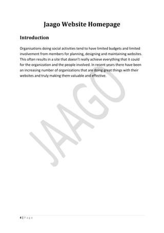 Jaago Website Homepage
Introduction

Organisations doing social activities tend to have limited budgets and limited
involvement from members for planning, designing and maintaining websites.
This often results in a site that doesn’t really achieve everything that it could
for the organization and the people involved. In recent years there have been
an increasing number of organizations that are doing great things with their
websites and truly making them valuable and effective.




4|Page
 