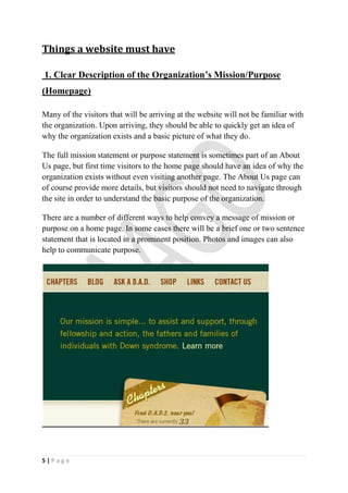 Things a website must have

1. Clear Description of the Organization’s Mission/Purpose
(Homepage)

Many of the visitors that will be arriving at the website will not be familiar with
the organization. Upon arriving, they should be able to quickly get an idea of
why the organization exists and a basic picture of what they do.

The full mission statement or purpose statement is sometimes part of an About
Us page, but first time visitors to the home page should have an idea of why the
organization exists without even visiting another page. The About Us page can
of course provide more details, but visitors should not need to navigate through
the site in order to understand the basic purpose of the organization.

There are a number of different ways to help convey a message of mission or
purpose on a home page. In some cases there will be a brief one or two sentence
statement that is located in a prominent position. Photos and images can also
help to communicate purpose.




5|Page
 