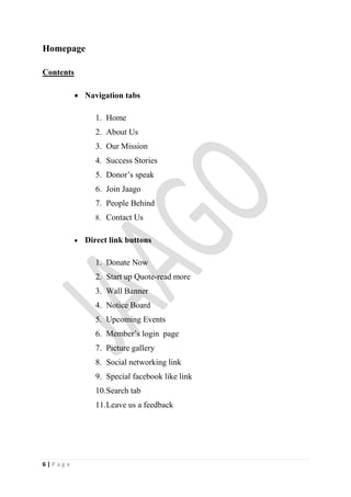 Homepage

Contents

            Navigation tabs

                  1. Home
                  2. About Us
                  3. Our Mission
                  4. Success Stories
                  5. Donor’s speak
                  6. Join Jaago
                  7. People Behind
                  8. Contact Us


              Direct link buttons

                  1. Donate Now
                  2. Start up Quote-read more
                  3. Wall Banner
                  4. Notice Board
                  5. Upcoming Events
                  6. Member’s login page
                  7. Picture gallery
                  8. Social networking link
                  9. Special facebook like link
                  10.Search tab
                  11.Leave us a feedback




6|Page
 
