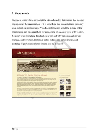 2. About us tab

Once new visitors have arrived at the site and quickly determined that mission
or purpose of the organization, if it is something that interests them, they may
want to find out more details. Providing information about the history of the
organization can be a great help for connecting on a deeper level with visitors.
You may want to include details about when and why the organization was
founded, and by whom. Important dates, milestones, achievements, and
evidence of growth and impact should also be included.




8|Page
 