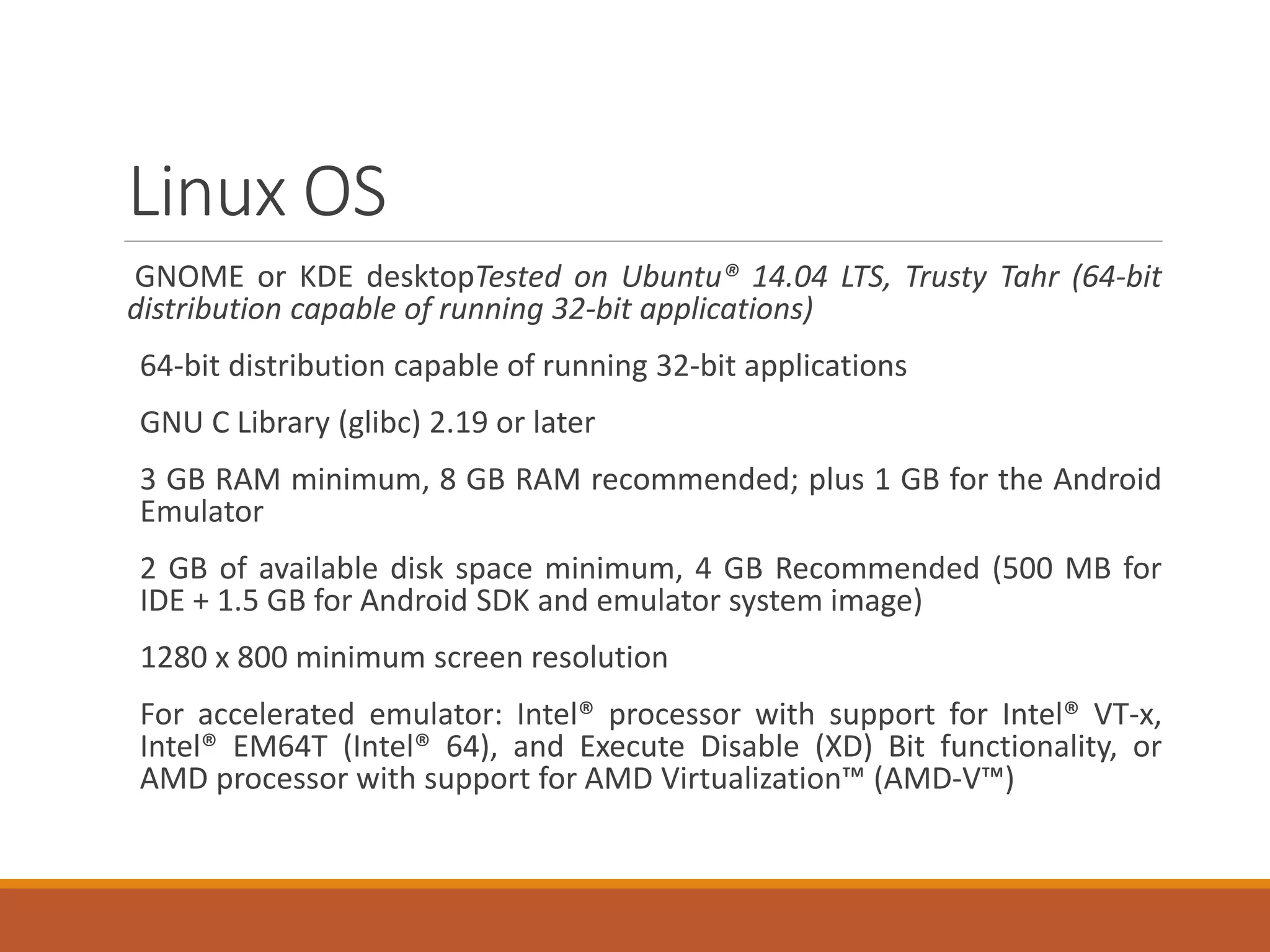 Linux OS
GNOME or KDE desktopTested on Ubuntu® 14.04 LTS, Trusty Tahr (64-bit
distribution capable of running 32-bit applications)
64-bit distribution capable of running 32-bit applications
GNU C Library (glibc) 2.19 or later
3 GB RAM minimum, 8 GB RAM recommended; plus 1 GB for the Android
Emulator
2 GB of available disk space minimum, 4 GB Recommended (500 MB for
IDE + 1.5 GB for Android SDK and emulator system image)
1280 x 800 minimum screen resolution
For accelerated emulator: Intel® processor with support for Intel® VT-x,
Intel® EM64T (Intel® 64), and Execute Disable (XD) Bit functionality, or
AMD processor with support for AMD Virtualization™ (AMD-V™)
 