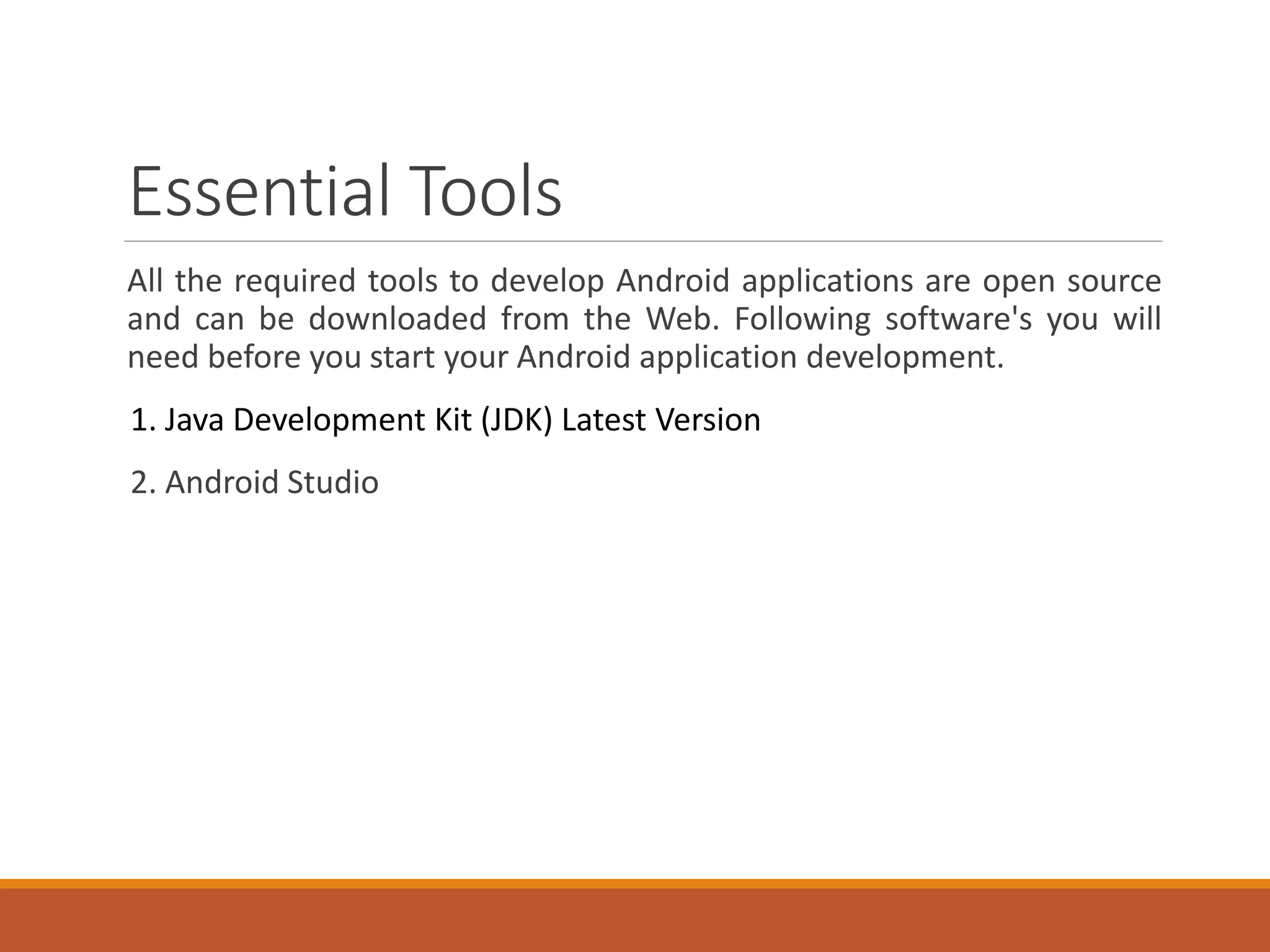 Essential Tools
All the required tools to develop Android applications are open source
and can be downloaded from the Web. Following software's you will
need before you start your Android application development.
1. Java Development Kit (JDK) Latest Version
2. Android Studio
 