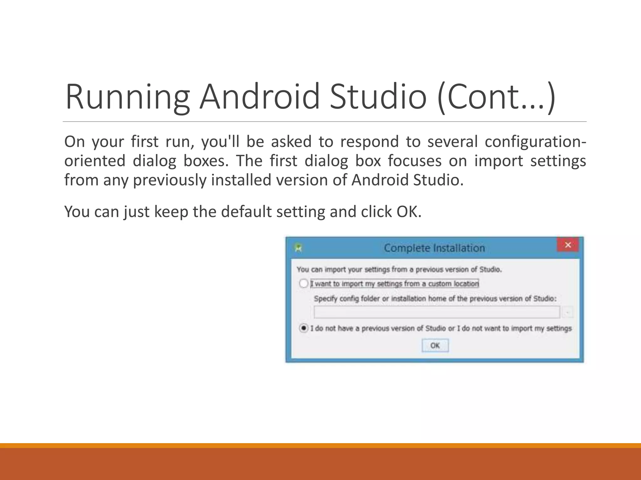 Running Android Studio (Cont…)
On your first run, you'll be asked to respond to several configuration-
oriented dialog boxes. The first dialog box focuses on import settings
from any previously installed version of Android Studio.
You can just keep the default setting and click OK.
 