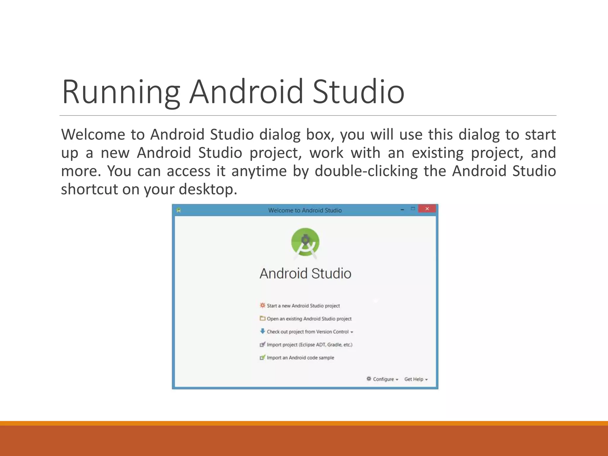 Running Android Studio
Welcome to Android Studio dialog box, you will use this dialog to start
up a new Android Studio project, work with an existing project, and
more. You can access it anytime by double-clicking the Android Studio
shortcut on your desktop.
 