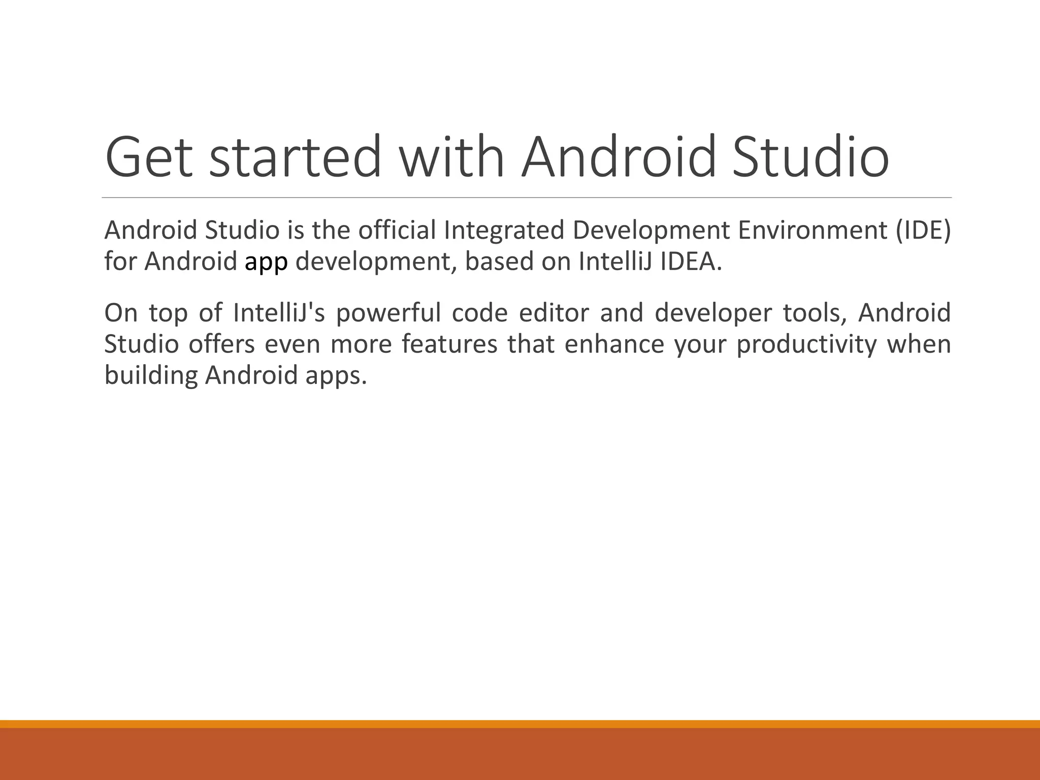 Get started with Android Studio
Android Studio is the official Integrated Development Environment (IDE)
for Android app development, based on IntelliJ IDEA.
On top of IntelliJ's powerful code editor and developer tools, Android
Studio offers even more features that enhance your productivity when
building Android apps.
 